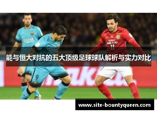 能与恒大对抗的五大顶级足球球队解析与实力对比 能与恒大对抗的五大顶级足球球队解析与实力对比