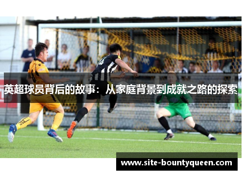 英超球员背后的故事:从家庭背景到成就之路的探索 英超球员背后的故事:从家庭背景到成就之路的探索