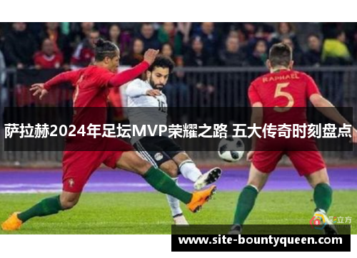 萨拉赫2024年足坛MVP荣耀之路 五大传奇时刻盘点 萨拉赫2024年足坛MVP荣耀之路 五大传奇时刻盘点