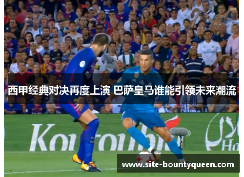 西甲经典对决再度上演 巴萨皇马谁能引领未来潮流 西甲经典对决再度上演 巴萨皇马谁能引领未来潮流