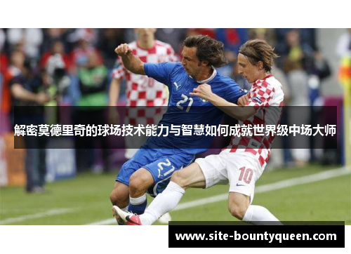 解密莫德里奇的球场技术能力与智慧如何成就世界级中场大师 解密莫德里奇的球场技术能力与智慧如何成就世界级中场大师