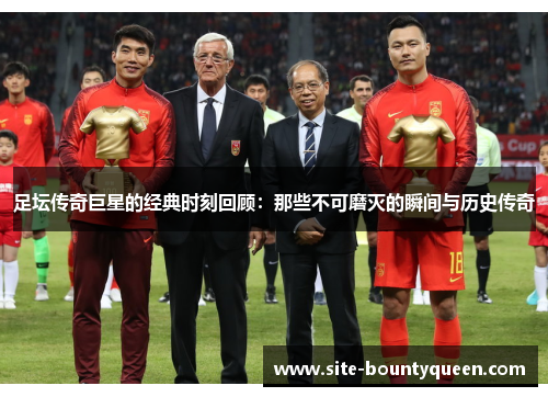 足坛传奇巨星的经典时刻回顾：那些不可磨灭的瞬间与历史传奇