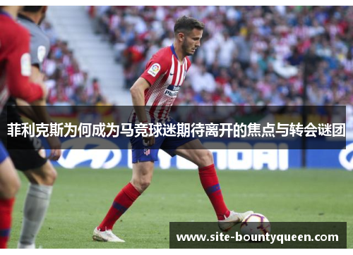 菲利克斯为何成为马竞球迷期待离开的焦点与转会谜团