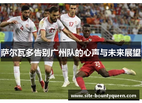 萨尔瓦多告别广州队的心声与未来展望 萨尔瓦多告别广州队的心声与未来展望