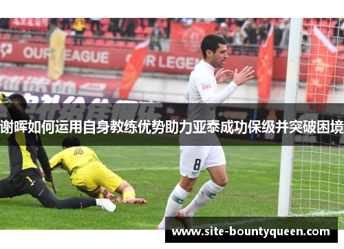 谢晖如何运用自身教练优势助力亚泰成功保级并突破困境 谢晖如何运用自身教练优势助力亚泰成功保级并突破困境