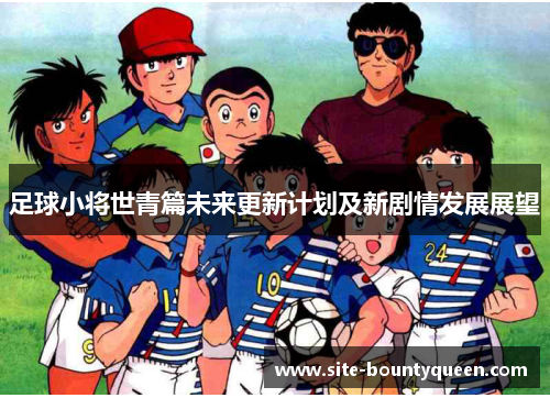 足球小将世青篇未来更新计划及新剧情发展展望 足球小将世青篇未来更新计划及新剧情发展展望