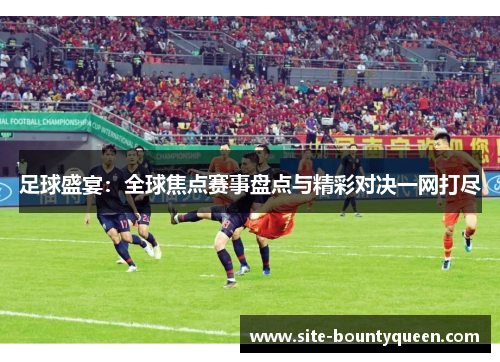 足球盛宴:全球焦点赛事盘点与精彩对决一网打尽 足球盛宴:全球焦点赛事盘点与精彩对决一网打尽
