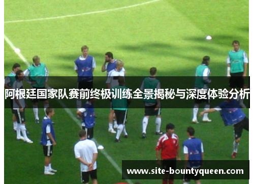 阿根廷国家队赛前终极训练全景揭秘与深度体验分析 阿根廷国家队赛前终极训练全景揭秘与深度体验分析