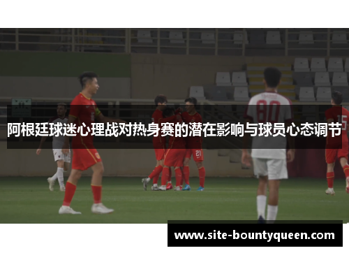 阿根廷球迷心理战对热身赛的潜在影响与球员心态调节