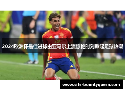2024欧洲杯最佳进球由亚马尔上演惊艳时刻掀起足球热潮