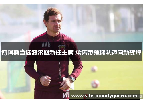 博阿斯当选波尔图新任主席 承诺带领球队迈向新辉煌