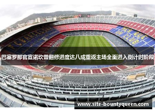 巴塞罗那官宣诺坎普翻修进度达八成重返主场全面进入倒计时阶段