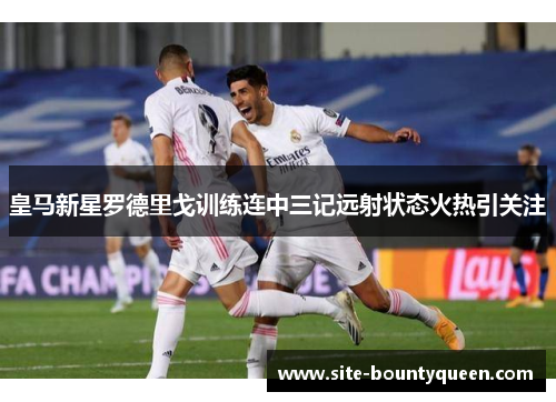 皇马新星罗德里戈训练连中三记远射状态火热引关注