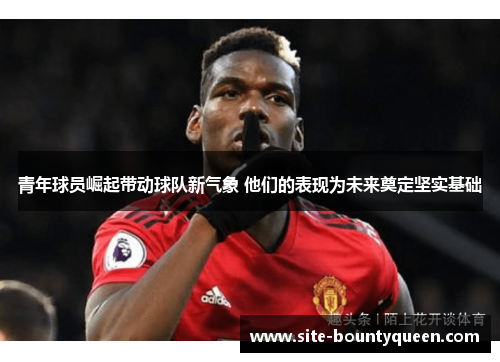 青年球员崛起带动球队新气象 他们的表现为未来奠定坚实基础