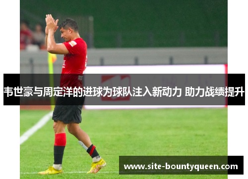 韦世豪与周定洋的进球为球队注入新动力 助力战绩提升