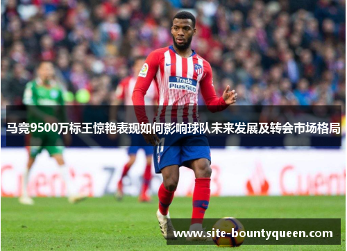 马竞9500万标王惊艳表现如何影响球队未来发展及转会市场格局