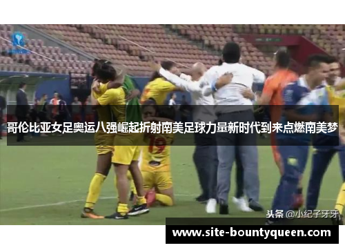 哥伦比亚女足奥运八强崛起折射南美足球力量新时代到来点燃南美梦