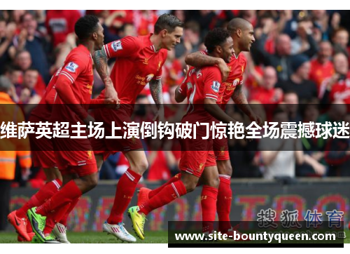 维萨英超主场上演倒钩破门惊艳全场震撼球迷 维萨英超主场上演倒钩破门惊艳全场震撼球迷