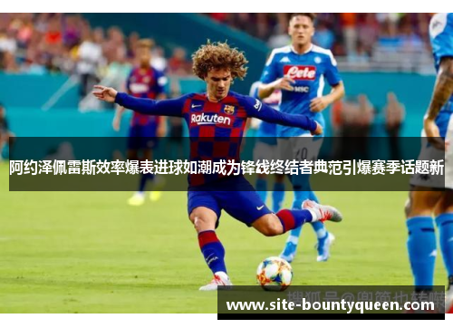 阿约泽佩雷斯效率爆表进球如潮成为锋线终结者典范引爆赛季话题新 阿约泽佩雷斯效率爆表进球如潮成为锋线终结者典范引爆赛季话题新