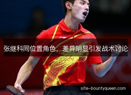张继科同位置角色,差异明显引发战术讨论 张继科同位置角色,差异明显引发战术讨论