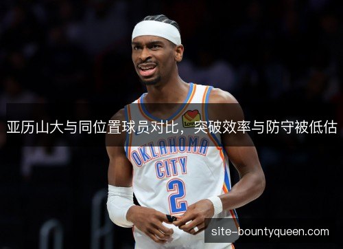 亚历山大与同位置球员对比，突破效率与防守被低估